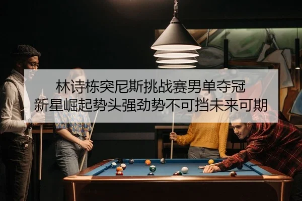 林诗栋突尼斯挑战赛男单夺冠 新星崛起势头强劲势不可挡未来可期
